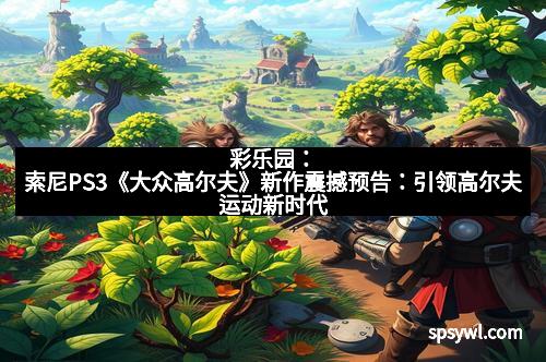 彩乐园：索尼PS3《大众高尔夫》新作震撼预告：引领高尔夫运动新时代